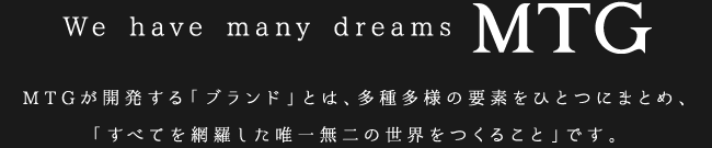 We have many dreams MTG. MTGが開発する「ブランド」とは、多種多様の要素をひとつにまとめ、「すべてを網羅した唯一無二の世界をつくること」です。